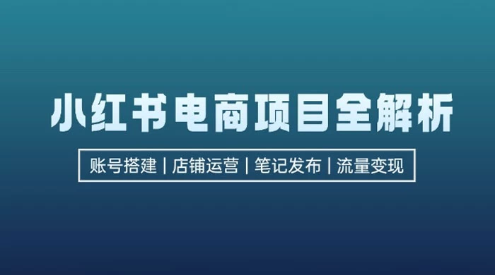 小红书电商项目全解析:包括账号搭建、店铺运营、笔记发布,实现流量变现